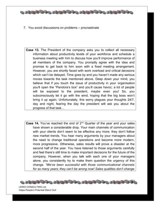 7. You avoid discussions on problems – procrastinate




      Case 13. The President of the company asks you to collect all necessary
          information about productivity levels of your workforce and schedule a
          business meeting with him to discuss how you’ll improve performance of
          all members of the company. You promptly agree with the idea and
          promise to get back to him soon with a fixed meeting arrangement.
          However, you are shortly faced with work overload and critical decisions
          which can’t be delayed. Time goes by and you haven’t made any serious
          moves towards the task mentioned above. Deep down your mind, you
          believe that if you touch the issue of productivity in your organisation
          you’ll open the “Pandora’s box” and you’ll cause havoc; a lot of people
          will be exposed to the president, maybe even you! So, you
          subconsciously let it go with the wind, hoping that the big boss won’t
          bring it up again. Unfortunately, this worry plagues your thoughts 24/7,
          day and night, fearing the day the president will ask you about the
          progress of that task…



      Case 14. You’ve reached the end of 2nd Quarter of the year and your sales
          have shown a considerable drop. Your main channels of communication
          with your clients don’t seem to be effective any more; they don’t follow
          new market trends. You hear many arguments by your managers about
          the need to change traditional operations and become more modern,
          more progressive. Otherwise, sales results will prove a disaster at the
          second half of the year. You have listened to those arguments carefully
          and feel there’s still time to make important decisions for the future of the
          company. However, when you talk with each one of your managers
          alone, you consistently try to make them question the urgency of this
          change. “We’ve been successful with those communicational channels
          for so many years; they can’t be wrong now! Sales qualities don’t change


                                                                                    21
LERIO CONSULTING Ltd.
Helps People’s Potential Stand Out!
 
