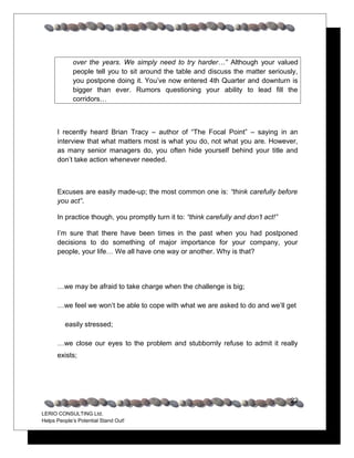 over the years. We simply need to try harder…” Although your valued
             people tell you to sit around the table and discuss the matter seriously,
             you postpone doing it. You’ve now entered 4th Quarter and downturn is
             bigger than ever. Rumors questioning your ability to lead fill the
             corridors…



      I recently heard Brian Tracy – author of “The Focal Point” – saying in an
      interview that what matters most is what you do, not what you are. However,
      as many senior managers do, you often hide yourself behind your title and
      don’t take action whenever needed.



      Excuses are easily made-up; the most common one is: “think carefully before
      you act”.

      In practice though, you promptly turn it to: “think carefully and don’t act!”

      I’m sure that there have been times in the past when you had postponed
      decisions to do something of major importance for your company, your
      people, your life… We all have one way or another. Why is that?




      …we may be afraid to take charge when the challenge is big;

      …we feel we won’t be able to cope with what we are asked to do and we’ll get

         easily stressed;

      …we close our eyes to the problem and stubbornly refuse to admit it really
      exists;




                                                                                      22
LERIO CONSULTING Ltd.
Helps People’s Potential Stand Out!
 