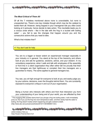 The Most Critical of Them All

    Of all the 7 mistakes mentioned above none is unavoidable, but none is
    unexpected too. There’s one key mistake though which may be the catalyst to
    tackle them all. However, being trapped in your managerial role you often avoid
    looking at it seriously, hence decide to take action. This inevitable leads you to
    a vicious circle where – like in the tale with the frog in a bucket with boiling
    water1 – you fail to see the changes that happen around you and the
    consecutive actions that you need to take.

    What’s that mistake then?



    +1 You don’t ask for help



      You are to a bigger or lesser extent an experienced manager especially in
      your industry or in general. You stand at the top of the hierarchy and others
      look at you and ask for guidance, solutions, advice, and your wisdom. In my
      consultancy experience, when I walk and talk with employees of the assembly
      or front line in a client organisation they often either tell me proudly that their
      line managers are their lighthouse or complain their line managers are a
      guarantee to misery. The same applies to general managers too.



      You see, you sit high enough for everyone to look at you and easily judge you
      by your actions, decisions, even the thoughts behind them. You are constantly
      exposed to everyone’s critique in and out of your organisation.



      Being a human who interacts with others and from that interaction you form
      your understanding of your being and of your world, you are affected by their
1
  This engaging little parable claims that if you plunge a frog into boiling water, it will immediately
jump out. But if you put the frog into room temperature water, and then slowly heat the water to
boiling, the frog doesn't realise what's happening and gets cooked to death.
(http://www.abc.net.au/science/articles/2010/11/30/3080641.htm)


                                                                                                          24
LERIO CONSULTING Ltd.
Helps People’s Potential Stand Out!
 