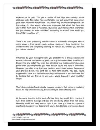 expectations of you. You get a sense of the high responsibility you’re
      attributed with. No matter how comfortable you feel about that, deep down
      your heart you know that you can’t fail; people rely on you and simply can’t let
      them down. In other words, when your employees talk about their business
      you’re their main point of reference. But who’s your main point of reference?
      Are you allowed to make mistakes? According to whom? How would you
      know? Can you afford to?



      There’s no point presenting real-life cases of successful managers who at
      some stage in their career made serious mistakes in their decisions. You
      won’t even find one completely unerring! It’s natural. So, what do you do when
      you make a mistake?



      Influenced by your managerial role, you probably try to bring a reasonable
      excuse, minimise its importance, postpone any discussion about it and hide it.
      Does it ring any bells? You know that admitting your mistake diminishes your
      power over your employees; you need to look sound and solid in their eyes.
      However, you also know that your decision was indeed wrong. Because of
      your previous belief, you can’t ask for help from anyone. You see, you’re
      supposed to know and deal with anything that happens in your business. But
      by thinking that way there’s no way out… you’re trapped in your “must-be”
      image.



      That’s the most significant mistake managers make in their careers: hesitating
      to ask for help when necessary, because they’re afraid of losing face.



      At the same time this is the least effective thing they could do in practice. It
      ruins their ability to manage and lead and also badly affects their well-being.
      Honestly, could you sleep well at night if you knew you have to organise a
      significant change in your department, you’ve failed to take everyone on-board


                                                                                   25
LERIO CONSULTING Ltd.
Helps People’s Potential Stand Out!
 