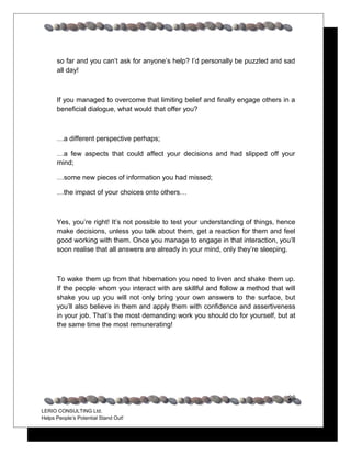 so far and you can’t ask for anyone’s help? I’d personally be puzzled and sad
      all day!



      If you managed to overcome that limiting belief and finally engage others in a
      beneficial dialogue, what would that offer you?



      …a different perspective perhaps;

      …a few aspects that could affect your decisions and had slipped off your
      mind;

      …some new pieces of information you had missed;

      …the impact of your choices onto others…



      Yes, you’re right! It’s not possible to test your understanding of things, hence
      make decisions, unless you talk about them, get a reaction for them and feel
      good working with them. Once you manage to engage in that interaction, you’ll
      soon realise that all answers are already in your mind, only they’re sleeping.



      To wake them up from that hibernation you need to liven and shake them up.
      If the people whom you interact with are skillful and follow a method that will
      shake you up you will not only bring your own answers to the surface, but
      you’ll also believe in them and apply them with confidence and assertiveness
      in your job. That’s the most demanding work you should do for yourself, but at
      the same time the most remunerating!




                                                                                   26
LERIO CONSULTING Ltd.
Helps People’s Potential Stand Out!
 