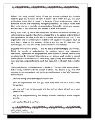 Indeed, I can verify it myself, putting off your grey suit and putting on your humane
costume pays big dividends at work. It doesn’t at all mean that you lose your
professional image. On the contrary, in the eyes of your employees you reflect a
balanced, mature and emotionally intelligent personality. As a result you’re more
likely to be listened to carefully, be respected and followed by people you manage.
But you need to do a lot of work with yourself to make that happen.

Being surrounded by people who value your decisions and whose initiatives you
value means you trust they’ll perform well according to the policies and mentality of
the organisation. In other words you as a whole will constitute the brain of the
organisation and you will rarely have to bother with troubleshooting again. You’ll be
mind free to work on the strategic decisions you are paid for and direct the
company you run. Your time will be optimised without even noticed!

Enjoy the consequences of that… Taste the beauty of acknowledging your feelings.
Relish the benefits of understanding the emotions behind your colleagues’
behaviours, agreements or disagreements, enthusiasms or worries, contributions
or reluctances. By knowing that emotions govern actions, you’ll be able to exceed
their expectations and respond to them timely, appropriately and successfully! You
need exercise and persistence to reach that stage, but you’ll reach that point after
all.

You’re only human, not super-human – no one is. You can’t have all the answers,
but you may find them with the support of others. You deserve a try. This effort
requires sincere moments of truth to give yourself answers to the “why” questions;
to understand

…what the driving forces behind your attitudes are;

…what the impediments that hold you back every time you try to make a step
 forward are;

…why you only trust certain people and fear to trust others at work or in your
 personal life;

…why you’ve stopped showing your feelings to others reflecting a fearful image to
 people;

…why you find it hard to say “no”…

                                                                                  28
LERIO CONSULTING Ltd.
Helps People’s Potential Stand Out!
 