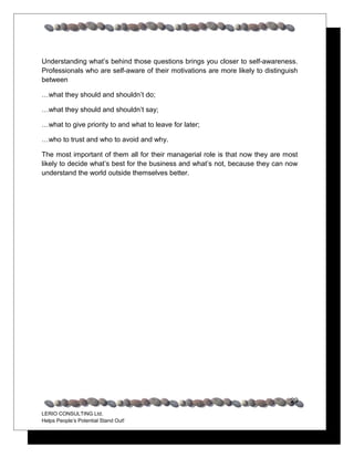 Understanding what’s behind those questions brings you closer to self-awareness.
Professionals who are self-aware of their motivations are more likely to distinguish
between

…what they should and shouldn’t do;

…what they should and shouldn’t say;

…what to give priority to and what to leave for later;

…who to trust and who to avoid and why.

The most important of them all for their managerial role is that now they are most
likely to decide what’s best for the business and what’s not, because they can now
understand the world outside themselves better.




                                                                                 29
LERIO CONSULTING Ltd.
Helps People’s Potential Stand Out!
 