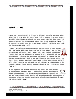 What to do?


Easily said, but hard to do! In practice it is evident that time and time again,
although you know what you should do to unblock yourself, you finally end up
repeating your mistakes and doing the same things over and over again. The
power of routine is supreme! But what does it make routine unbeatable? What sort
of habits are those you think you can’t change? Where do they derive from? How
can you possibly change them?

LERIO CONSULTING’s approach identifies the root causes of what bothers
you. We follow Aristotle’s belief that we should always look for the
fundamentals, understand them, accept and then handle appropriately.
Usually what we see and think we change in our behaviours are like
ornaments on a Christmas tree. Even if we remove them all from the tree, the
tree will still be in place. Therefore, we need to identify the complete figure of the
tree. Even so, we may need to understand why the tree has to stand in our living
room during Christmas; for ultimately this may not really be necessary for us but
imposed by others, which we may not feel comfortable with… We call this phase
“Mirror”.

In our approach we are both alternative and brave. We follow Plato’s
move away from traditional ways of doing things, towards revealed and
unobscured behaviours. This move helps you discover the right path for
you that suits you most. We’re ready to turn things upside down, put everything in
front of you for an open discussion and decide on the actions that need to be taken.
We call this phase “Table”.



                                                                                   30
LERIO CONSULTING Ltd.
Helps People’s Potential Stand Out!
 