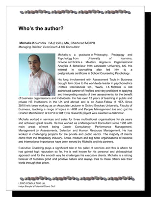 Who’s the author?

Michalis Kourtidis BA (Hons), MA, Chartered MCIPD
Managing Director, ExecCoach & HR Consultant

                                      Michalis is a graduate in Philosophy, Pedagogy and
                                      Psychology from University of Ioannina, Greece and holds a
                                      Masters degree in Organisational Analysis & Behaviour from
                                      Lancaster University, UK. His interest in counseling also led
                                      him to a postgraduate certificate in School Counseling
                                      Psychology.

                             His long involvement with Assessment Tools in Business
                             brought him close to the worldwide leader in psychometrics
                             Profiles International Inc., Waco, TX. Michalis is still
                             authorised partner of Profiles and very proficient in applying
                             and interpreting results of their assessments for the benefit
of business organisations and individuals. He has over 12 years of teaching in public and
private HE Institutions in the UK and abroad and is an Assoc.Fellow of HEA. Since
2010 he's been working as an Associate Lecturer in Oxford Brookes University, Faculty of
Business, teaching a range of topics in HRM and People Management. He also got his
Charter Membership of CIPD in 2011; his research project was awarded a distinction.

Michalis worked in services and sales for three multinational organisations for six years
and achieved great results. He has worked as a Management Consultant since 1998 with
key areas of work being Career Consultancy, Performance Management, Management by
Assessments, Selection and Human Resource Management. He has worked in
challenging projects for the private and public sector. The majority of clients come from the
Hospitality Industry. Small, medium and big hotel organisations of national and
international importance have been served by Michalis and his partners.

Executive Coaching plays a significant role in his pallet of services and this is where he
has gained high reputation so far. He is well known for his personal and philosophical
approach and for the smooth way he challenges his executive clients. Michalis is a strong
believer of human's good and positive nature and always tries to make others see their
world through that prism.




                                                                                                32
LERIO CONSULTING Ltd.
Helps People’s Potential Stand Out!
 