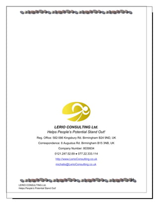 LERIO CONSULTING Ltd.
                          Helps People’s Potential Stand Out!
                 Reg. Office: 582-586 Kingsbury Rd. Birmingham B24 9ND, UK
                  Correspondence: 6 Augustus Rd. Birmingham B15 3NB, UK
                                      Company Number: 8039934
                                  0121.247.52.69 ● 077.22.333.114
                                  http://www.LerioConsulting.co.uk
                                  michalis@LerioConsulting.co.uk




                                                                             34
LERIO CONSULTING Ltd.
Helps People’s Potential Stand Out!
 