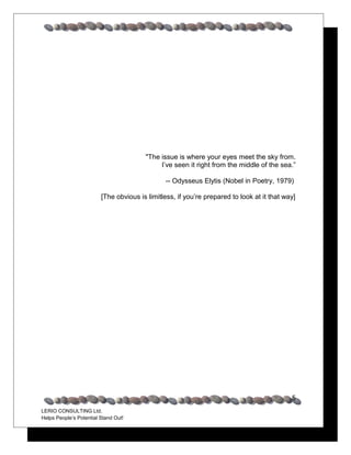 "The issue is where your eyes meet the sky from.
                                             I’ve seen it right from the middle of the sea.”

                                               -- Odysseus Elytis (Nobel in Poetry, 1979)

                         [The obvious is limitless, if you’re prepared to look at it that way]




                                                                                            5
LERIO CONSULTING Ltd.
Helps People’s Potential Stand Out!
 