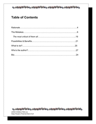Table of Contents


Rationale…………………………………………………………………………4

The Mistakes…………………………………………………………………….6

  The most critical of them all………………………………………………..19

Possibilities & Benefits………………………………………………………..21

What to do?.............................................................................................25

Who’s the author?.…………………………………………………………….27

Bio……………………………………………………………………………….24




                                                                                                             6
LERIO CONSULTING Ltd.
Helps People’s Potential Stand Out!
 