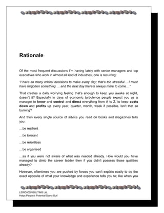 Rationale

Of the most frequent discussions I’m having lately with senior managers and top
executives who work in almost all kind of industries, one is recurring:

“I have so many critical decisions to make every day; that’s too stressful… I must
have forgotten something … and the next day there’s always more to come…”

That creates a daily worrying feeling that’s enough to keep you awake at night,
doesn’t it? Especially in days of economic turbulence people expect you as a
manager to know and control and direct everything from A to Z, to keep costs
down and profits up every year, quarter, month, week if possible. Isn’t that so
burning?

And then every single source of advice you read on books and magazines tells
you:

…be resilient

…be tolerant

…be relentless

…be organised

…as if you were not aware of what was needed already. How would you have
managed to climb the career ladder then if you didn’t possess those qualities
already?

However, oftentimes you are pushed by forces you can’t explain easily to do the
exact opposite of what your knowledge and experience tells you to; like when you


                                                                                 7
LERIO CONSULTING Ltd.
Helps People’s Potential Stand Out!
 
