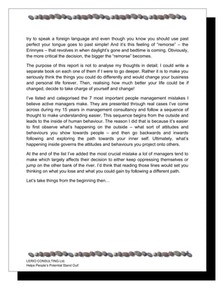 try to speak a foreign language and even though you know you should use past
perfect your tongue goes to past simple! And it’s this feeling of “remorse” – the
Erinnyes – that revolves in when daylight’s gone and bedtime is coming. Obviously,
the more critical the decision, the bigger the “remorse” becomes.

The purpose of this report is not to analyse my thoughts in detail; I could write a
separate book on each one of them if I were to go deeper. Rather it is to make you
seriously think the things you could do differently and would change your business
and personal life forever. Then, realising how much better your life could be if
changed, decide to take charge of yourself and change!

I’ve listed and categorised the 7 most important people management mistakes I
believe active managers make. They are presented through real cases I’ve come
across during my 15 years in management consultancy and follow a sequence of
thought to make understanding easier. This sequence begins from the outside and
leads to the inside of human behaviour. The reason I did that is because it’s easier
to first observe what’s happening on the outside – what sort of attitudes and
behaviours you show towards people – and then go backwards and inwards
following and exploring the path towards your inner self. Ultimately, what’s
happening inside governs the attitudes and behaviours you project onto others.

At the end of the list I’ve added the most crucial mistake a lot of managers tend to
make which largely affects their decision to either keep oppressing themselves or
jump on the other bank of the river. I’d think that reading those lines would set you
thinking on what you lose and what you could gain by following a different path.

Let’s take things from the beginning then…




                                                                                   8
LERIO CONSULTING Ltd.
Helps People’s Potential Stand Out!
 
