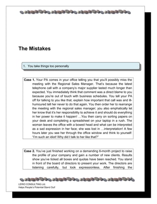 The Mistakes


    1. You take things too personally



     Case 1. Your PA comes in your office telling you that you’ll possibly miss the
          meeting with the Regional Sales Manager. That’s because the latest
          telephone call with a company’s major supplier lasted much longer than
          expected. You immediately think that comment was a direct blame to you
          because you’re out of touch with business schedules. You tell your PA
          off for talking to you like that, explain how important that call was and ill-
          humoured tell her never to do that again. You then order her to rearrange
          the meeting with the regional sales manager; you also emphatically let
          her know that it’s her responsibility to achieve it and should do everything
          in her power to make it happen! …You then carry on sorting papers on
          your desk and completing a spreadsheet on your laptop in a rush. The
          woman leaves the office with a bowed head and what can be interpreted
          as a sad expression in her face; she was lost in …interpretation! A few
          hours later you see her through the office window and think to yourself:
          “I’m such an idiot! Why did I talk to her like that?”



     Case 2. You’ve just finished working on a demanding 6-month project to raise
          the profile of your company and gain a number of new clients. Results
          show you’ve ticked all boxes and quotas have been reached. You stand
          in front of the board of directors to present your work. The directors are
          listening carefully, but look expressionless. After finishing the


                                                                                      9
LERIO CONSULTING Ltd.
Helps People’s Potential Stand Out!
 