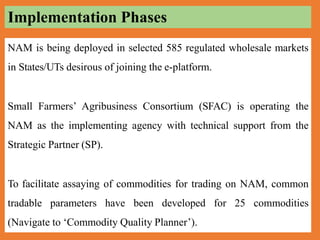 NAM is being deployed in selected 585 regulated wholesale markets
in States/UTs desirous of joining the e-platform.
Small Farmers’ Agribusiness Consortium (SFAC) is operating the
NAM as the implementing agency with technical support from the
Strategic Partner (SP).
To facilitate assaying of commodities for trading on NAM, common
tradable parameters have been developed for 25 commodities
(Navigate to ‘Commodity Quality Planner’).
Implementation Phases
 
