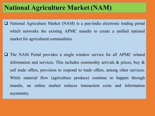  National Agriculture Market (NAM) is a pan-India electronic trading portal
which networks the existing APMC mandis to create a unified national
market for agricultural commodities.
 The NAM Portal provides a single window service for all APMC related
information and services. This includes commodity arrivals & prices, buy &
sell trade offers, provision to respond to trade offers, among other services.
While material flow (agriculture produce) continue to happen through
mandis, an online market reduces transaction costs and information
asymmetry.
National Agriculture Market (NAM)
 