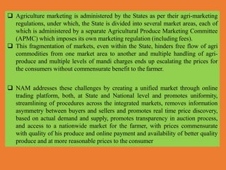  Agriculture marketing is administered by the States as per their agri-marketing
regulations, under which, the State is divided into several market areas, each of
which is administered by a separate Agricultural Produce Marketing Committee
(APMC) which imposes its own marketing regulation (including fees).
 This fragmentation of markets, even within the State, hinders free flow of agri
commodities from one market area to another and multiple handling of agri-
produce and multiple levels of mandi charges ends up escalating the prices for
the consumers without commensurate benefit to the farmer.
 NAM addresses these challenges by creating a unified market through online
trading platform, both, at State and National level and promotes uniformity,
streamlining of procedures across the integrated markets, removes information
asymmetry between buyers and sellers and promotes real time price discovery,
based on actual demand and supply, promotes transparency in auction process,
and access to a nationwide market for the farmer, with prices commensurate
with quality of his produce and online payment and availability of better quality
produce and at more reasonable prices to the consumer
 