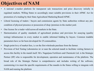 • A national e-market platform for transparent sale transactions and price discovery initially in
regulated markets. Willing States to accordingly enact suitable provisions in their APMC Act for
promotion of e-trading by their State Agricultural Marketing Board/APMC.
• Liberal licensing of traders / buyers and commission agents by State authorities without any pre-
condition of physical presence or possession of shop /premises in the market yard.
• One license for a trader valid across all markets in the State.
• Harmonisation of quality standards of agricultural produce and provision for assaying (quality
testing) infrastructure in every market to enable informed bidding by buyers. Common tradable
parameters have so far been developed for 25 commodities.
• Single point levy of market fees, i.e on the first wholesale purchase from the farmer.
• Provision of Soil Testing Laboratories in/ or near the selected mandi to facilitate visiting farmers to
access this facility in the mandi itself. M/s. Nagarjuna Fertilizers and Chemicals Ltd. is the Strategic
Partner (SP) who is responsible for development, operation and maintenance of the platform. The
broad role of the Strategic Partner is comprehensive and includes writing of the software,
customizing it to meet the specific requirements of the mandis in the States willing to integrate with
NAM and running the platform
Objectives of NAM
 