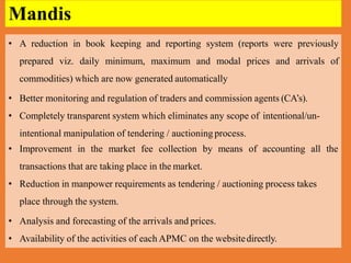 • A reduction in book keeping and reporting system (reports were previously
prepared viz. daily minimum, maximum and modal prices and arrivals of
commodities) which are now generated automatically
• Better monitoring and regulation of traders and commission agents (CA’s).
• Completely transparent system which eliminates any scope of intentional/un-
intentional manipulation of tendering / auctioningprocess.
• Improvement in the market fee collection by means of accounting all the
transactions that are taking place in the market.
• Reduction in manpower requirements as tendering / auctioning process takes
place through the system.
• Analysis and forecasting of the arrivals and prices.
• Availability of the activities of each APMC on the websitedirectly.
Mandis
 