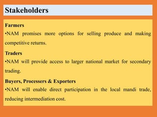 Farmers
•NAM promises more options for selling produce and making
competitive returns.
Traders
•NAM will provide access to larger national market for secondary
trading.
Buyers, Processers & Exporters
•NAM will enable direct participation in the local mandi trade,
reducing intermediation cost.
Stakeholders
 