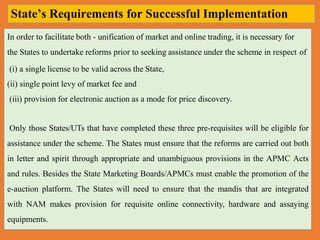 In order to facilitate both - unification of market and online trading, it is necessary for
the States to undertake reforms prior to seeking assistance under the scheme in respect of
(i) a single license to be valid across the State,
(ii) single point levy of market fee and
(iii) provision for electronic auction as a mode for price discovery.
Only those States/UTs that have completed these three pre-requisites will be eligible for
assistance under the scheme. The States must ensure that the reforms are carried out both
in letter and spirit through appropriate and unambiguous provisions in the APMC Acts
and rules. Besides the State Marketing Boards/APMCs must enable the promotion of the
e-auction platform. The States will need to ensure that the mandis that are integrated
with NAM makes provision for requisite online connectivity, hardware and assaying
equipments.
State’s Requirements for Successful Implementation
 