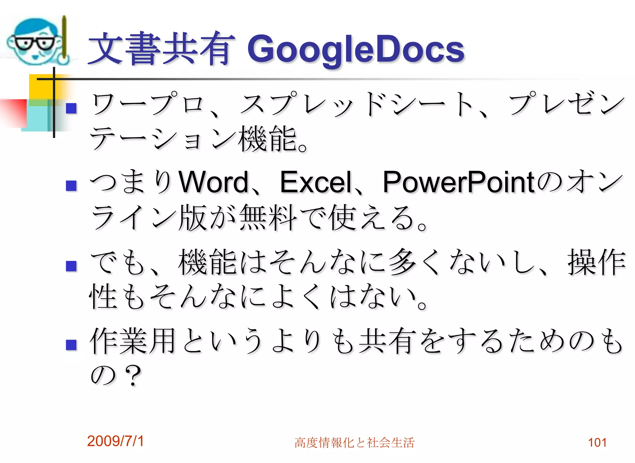 写真アルバム共有Picasaクライアント・ソフトとセットになっている。デジカメ->Picasaのソフトでパソコンに読み込み。->ネットアルバムにまとめてアップロード。公開したり、招待することで、写真の共有ができます。いちいちプリントアウトをしなくてもよいので便利。パーティや同窓会で活用。ただし、Yahoo!配下のFlickrの方が利用者多。2009/7/1高度情報化と社会生活99