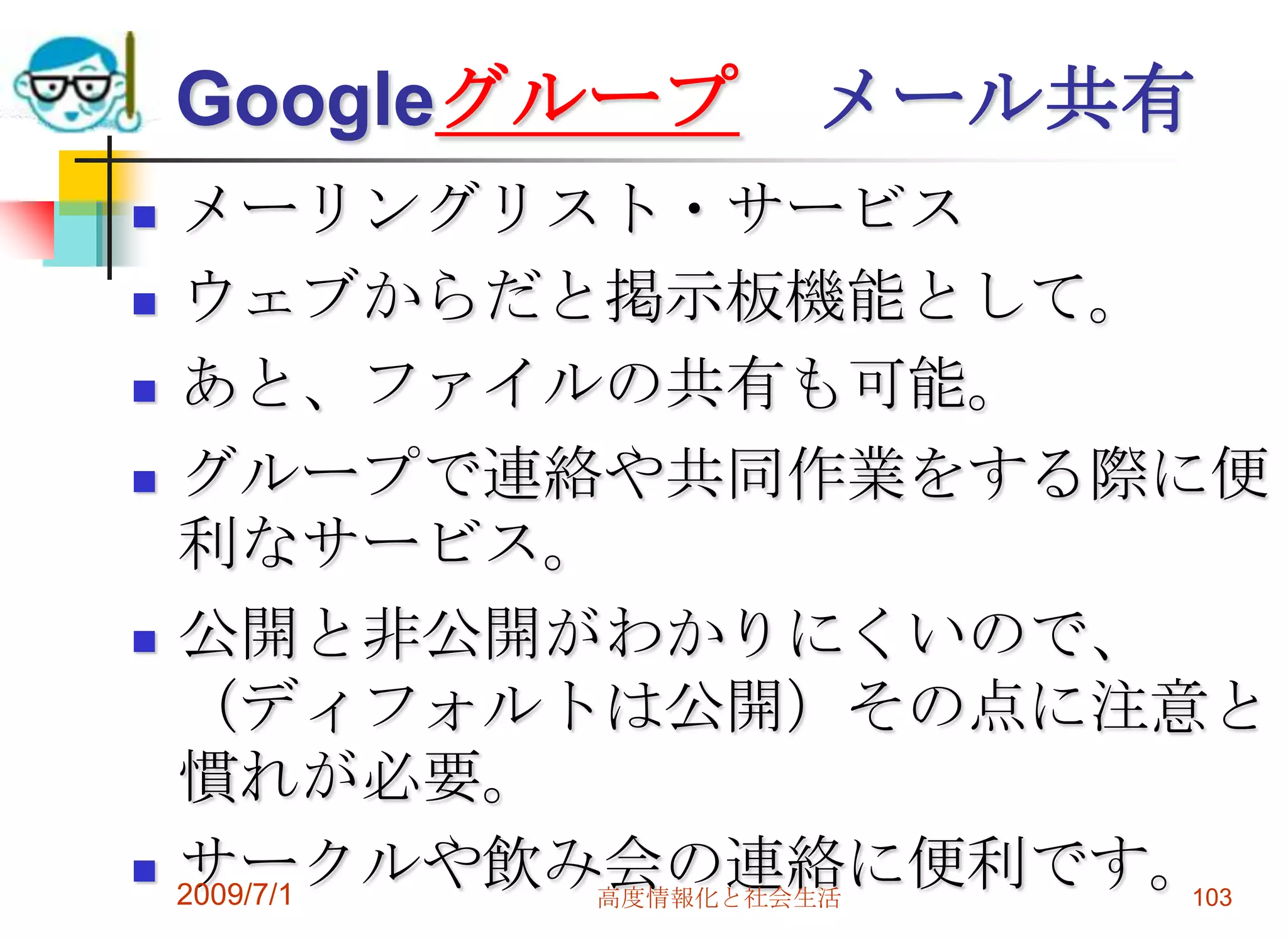 文書共有 GoogleDocsワープロ、スプレッドシート、プレゼンテーション機能。つまりWord、Excel、PowerPointのオンライン版が無料で使える。でも、機能はそんなに多くないし、操作性もそんなによくはない。作業用というよりも共有をするためのもの？2009/7/1高度情報化と社会生活101