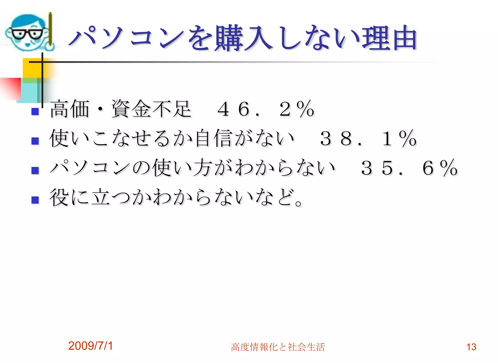 2009/7/1高度情報化と社会生活13パソコンを購入しない理由高価・資金不足　４６．２％使いこなせるか自信がない　３８．１％パソコンの使い方がわからない　３５．６％役に立つかわからないなど。