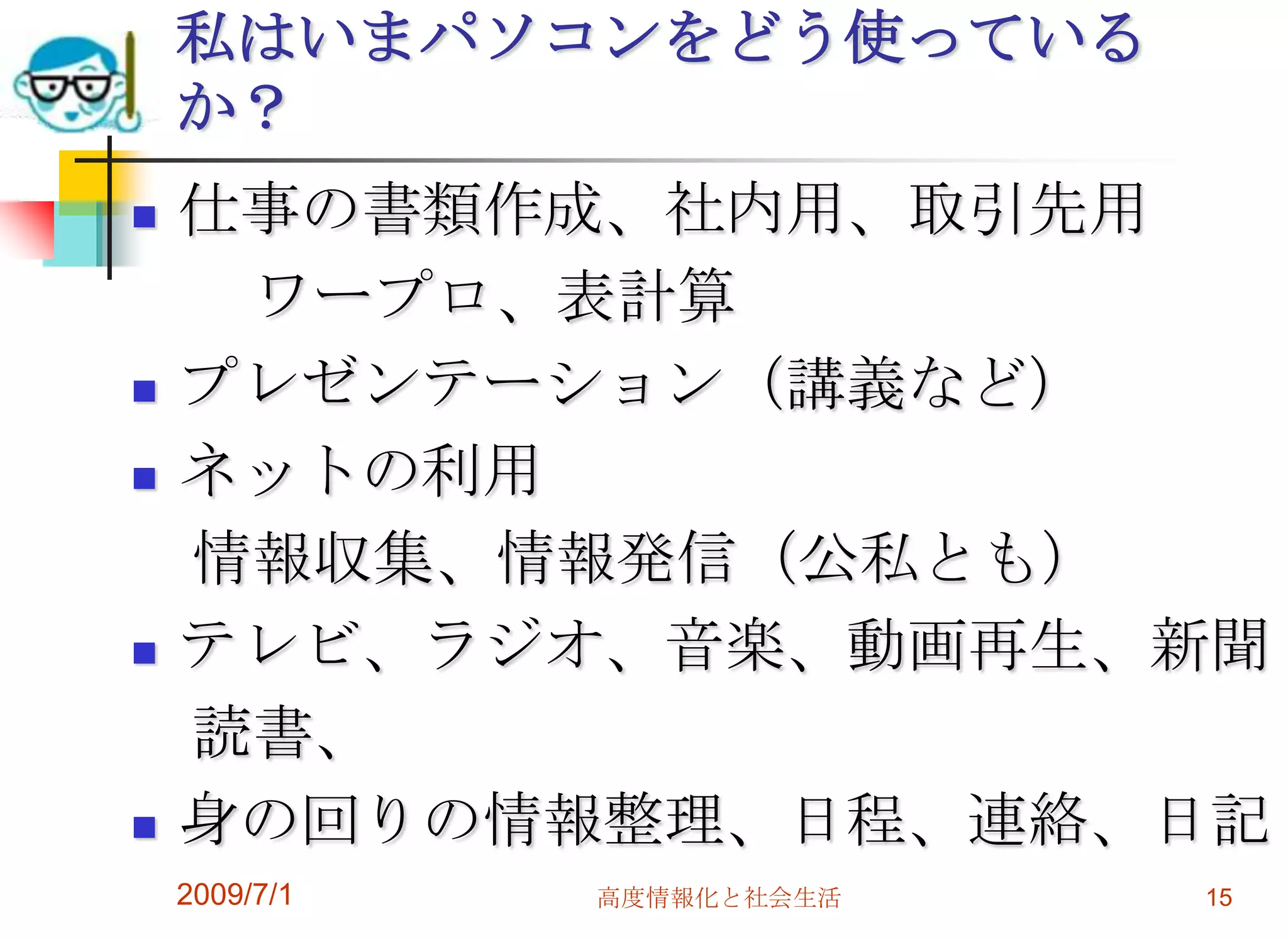 仕事の書類作成、社内用、取引先用　　ワープロ、表計算プレゼンテーション（講義など）ネットの利用　情報収集、情報発信（公私とも）テレビ、ラジオ、音楽、動画再生、新聞　読書、身の回りの情報整理、日程、連絡、日記2009/7/1高度情報化と社会生活15私はいまパソコンをどう使っているか？