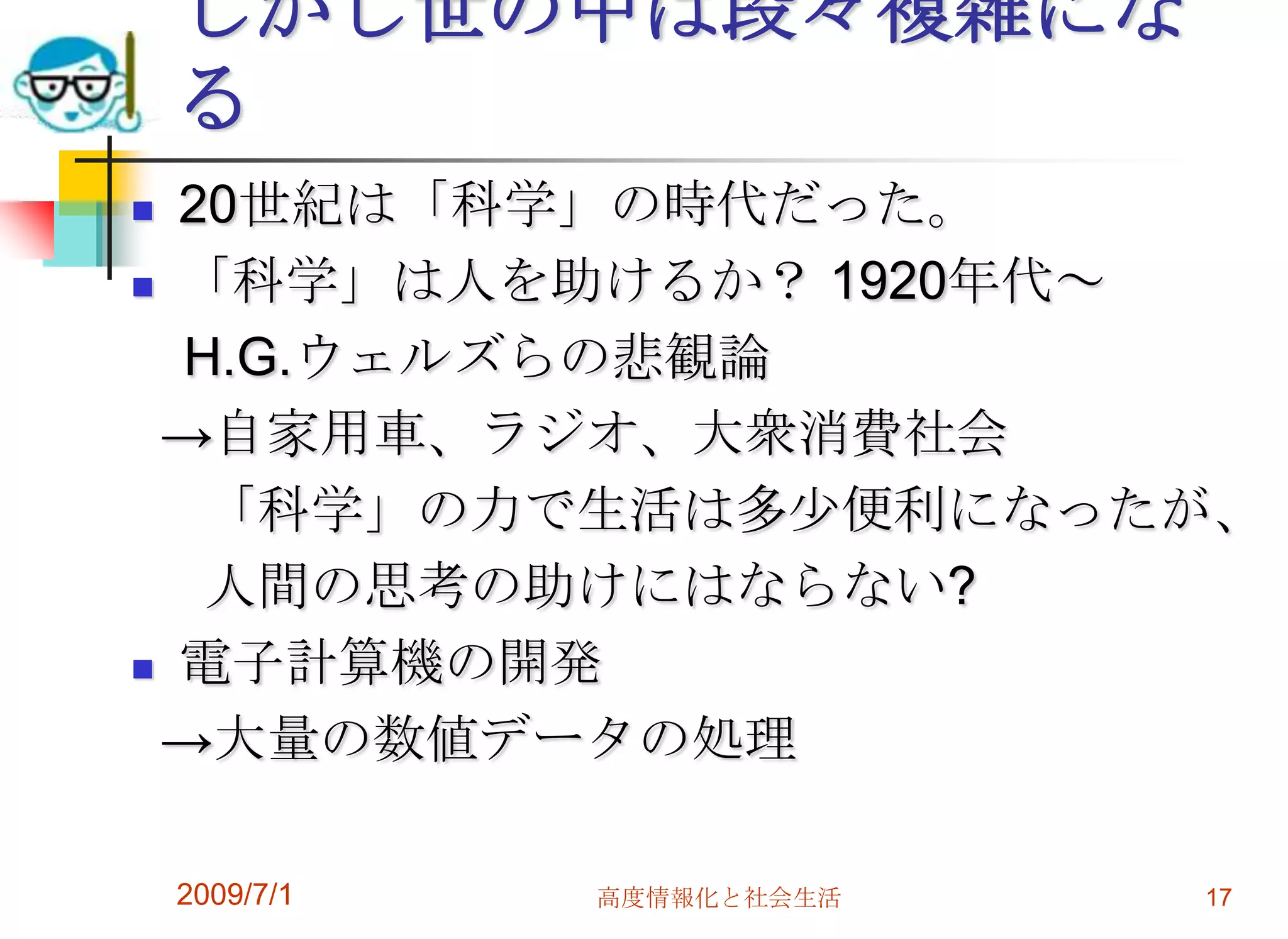 2009/7/1高度情報化と社会生活17しかし世の中は段々複雑になる                   20世紀は「科学」の時代だった。「科学」は人を助けるか？ 1920年代～　H.G.ウェルズらの悲観論  ->自家用車、ラジオ、大衆消費社会     「科学」の力で生活は多少便利になったが、     人間の思考の助けにはならない?電子計算機の開発  ->大量の数値データの処理