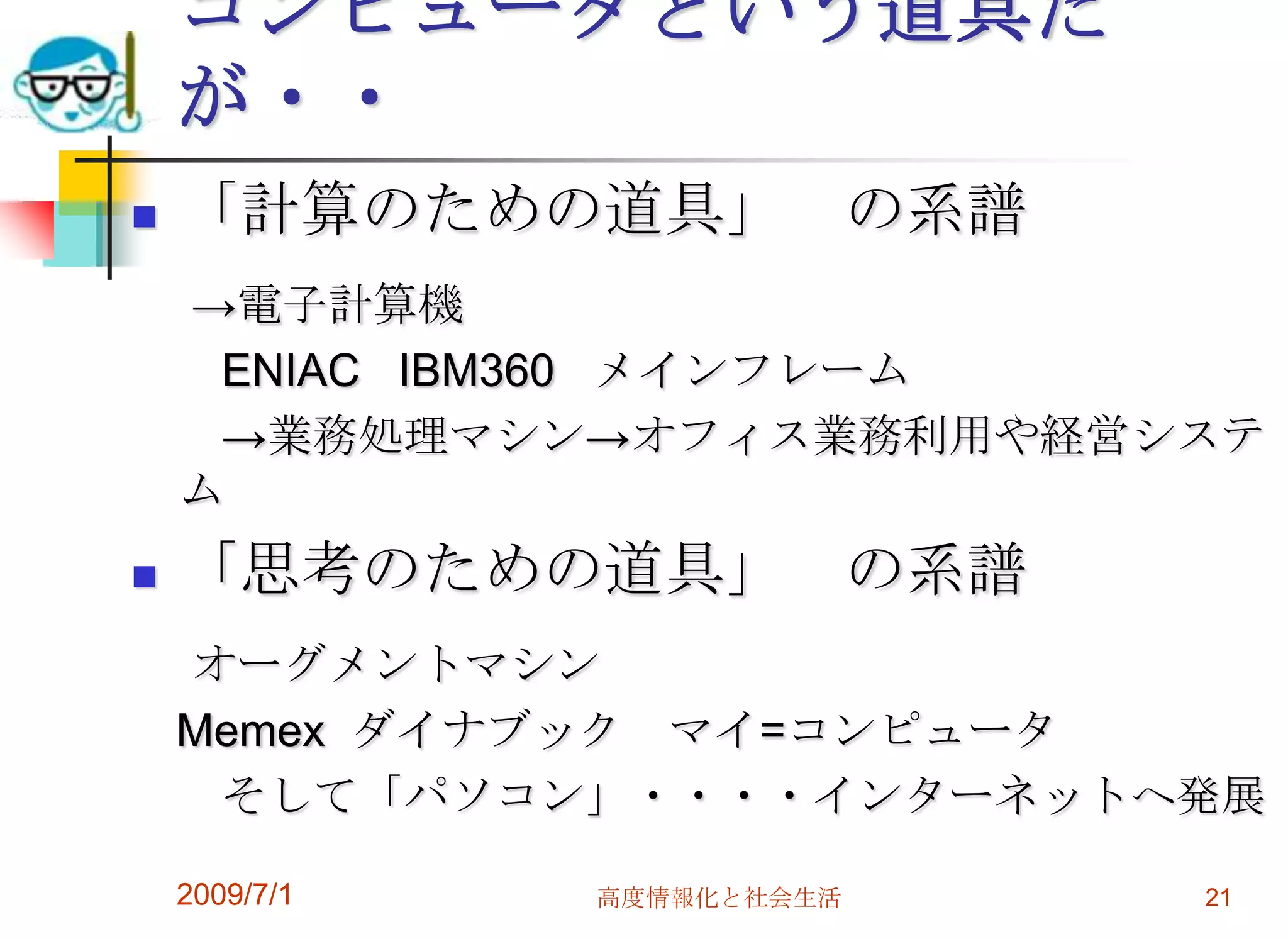 2009/7/1高度情報化と社会生活21コンピュータという道具だが・・「計算のための道具」　の系譜　->電子計算機　　ENIAC   IBM360   メインフレーム　　->業務処理マシン->オフィス業務利用や経営システム「思考のための道具」　の系譜　オーグメントマシン　Memexダイナブック　マイ=コンピュータ　　そして「パソコン」・・・・インターネットへ発展