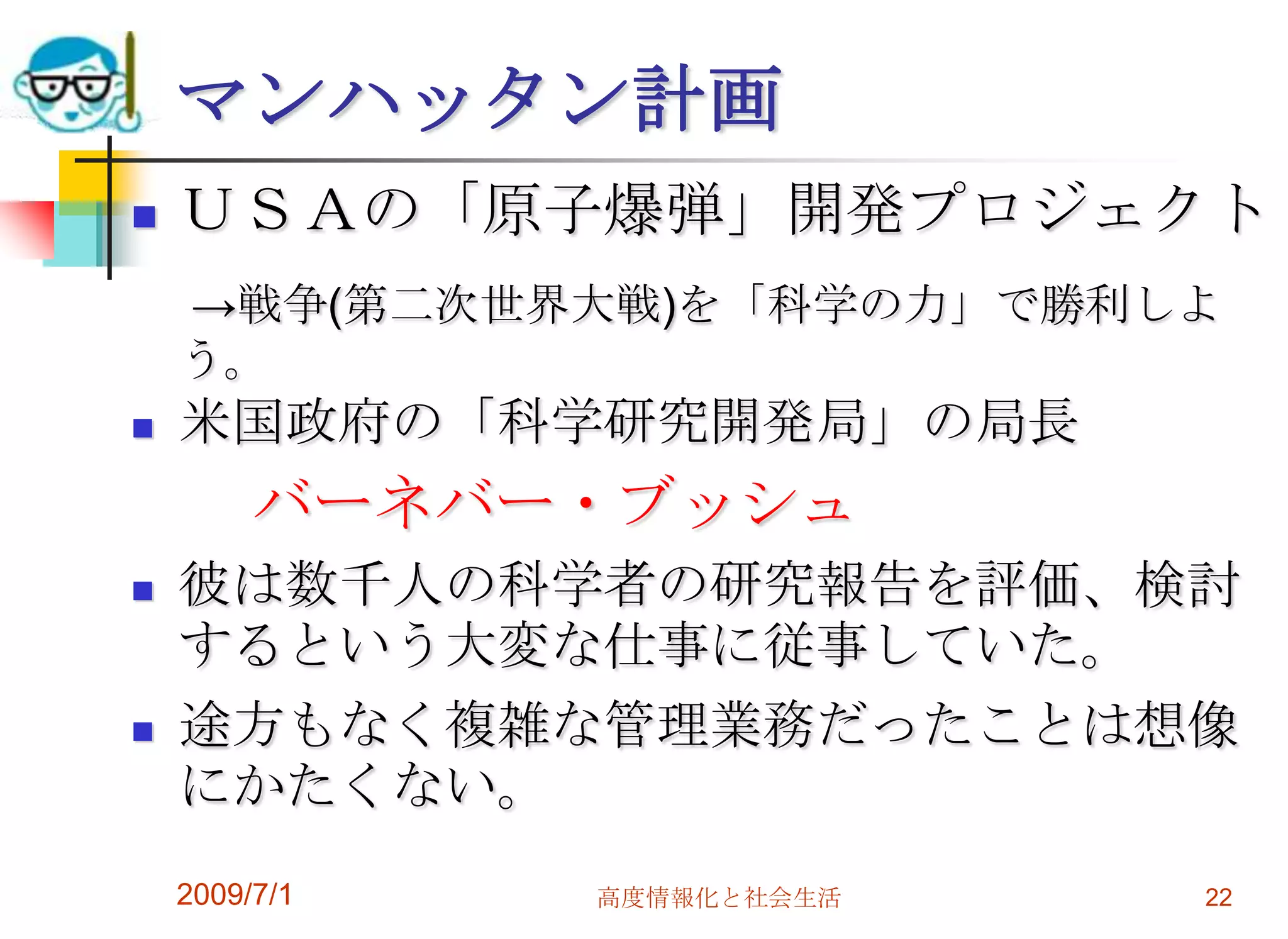 2009/7/1高度情報化と社会生活22マンハッタン計画ＵＳＡの「原子爆弾」開発プロジェクト　->戦争(第二次世界大戦)を「科学の力」で勝利しよう。米国政府の「科学研究開発局」の局長バーネバー・ブッシュ彼は数千人の科学者の研究報告を評価、検討するという大変な仕事に従事していた。途方もなく複雑な管理業務だったことは想像にかたくない。