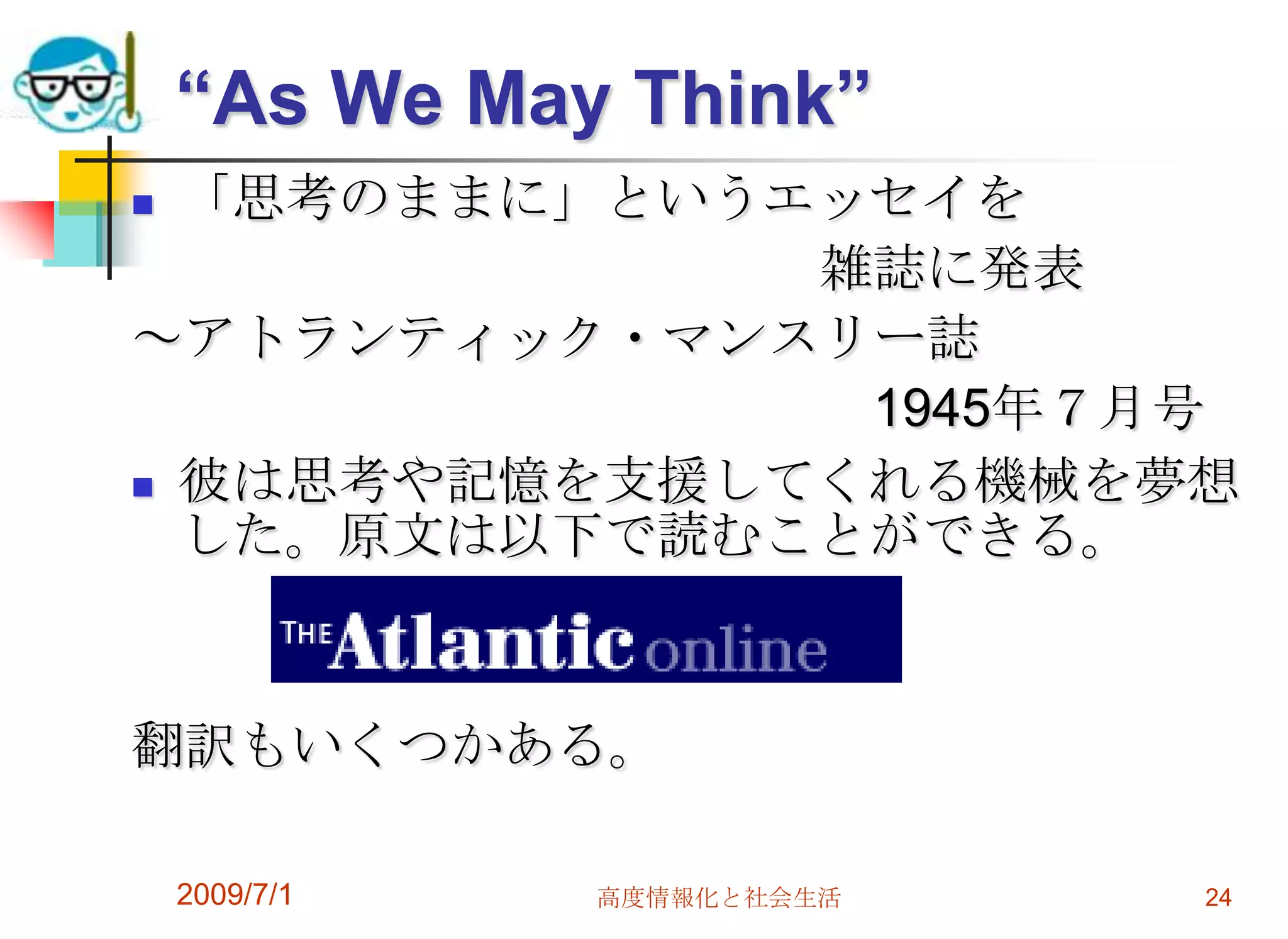 2009/7/1高度情報化と社会生活24“As We May Think”「思考のままに」というエッセイを　　　　　　　　　　　　　雑誌に発表～アトランティック・マンスリー誌　　　　　　　　　　　　　　　1945年７月号彼は思考や記憶を支援してくれる機械を夢想した。原文は以下で読むことができる。翻訳もいくつかある。