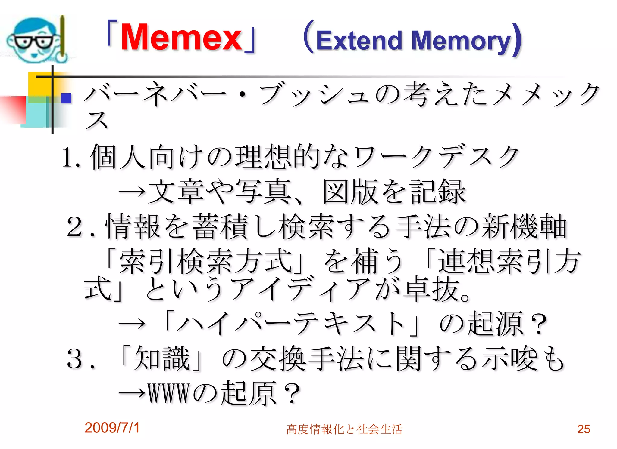2009/7/1高度情報化と社会生活25「Memex」（Extend Memory)バーネバー・ブッシュの考えたメメックス1.個人向けの理想的なワークデスク　　　->文章や写真、図版を記録２.情報を蓄積し検索する手法の新機軸 　　「索引検索方式」を補う「連想索引方式」というアイディアが卓抜。 　　->「ハイパーテキスト」の起源？３.「知識」の交換手法に関する示唆も　　　->WWWの起原？