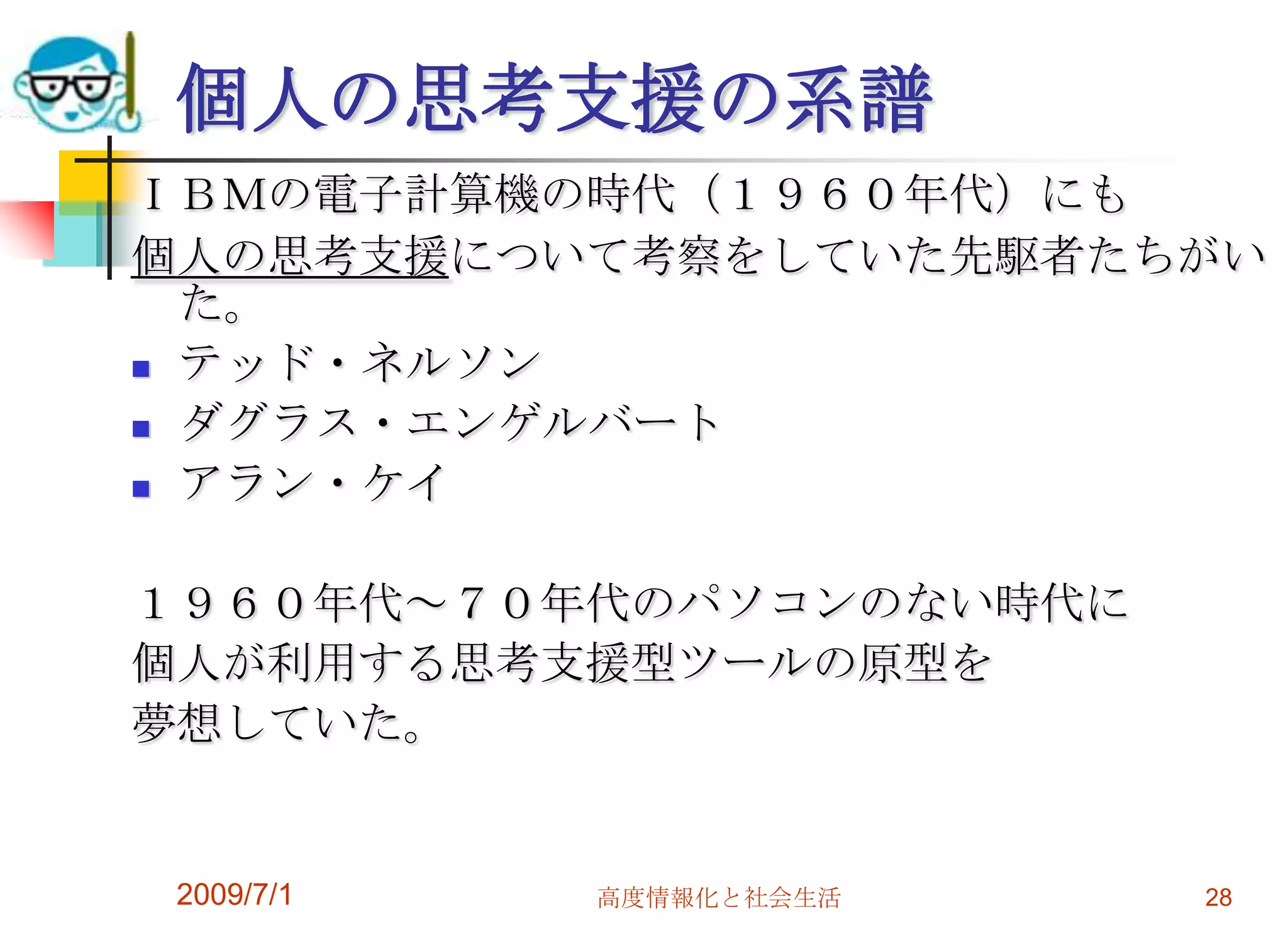 2009/7/1高度情報化と社会生活28個人の思考支援の系譜ＩＢＭの電子計算機の時代（１９６０年代）にも個人の思考支援について考察をしていた先駆者たちがいた。テッド・ネルソンダグラス・エンゲルバートアラン・ケイ１９６０年代～７０年代のパソコンのない時代に個人が利用する思考支援型ツールの原型を夢想していた。