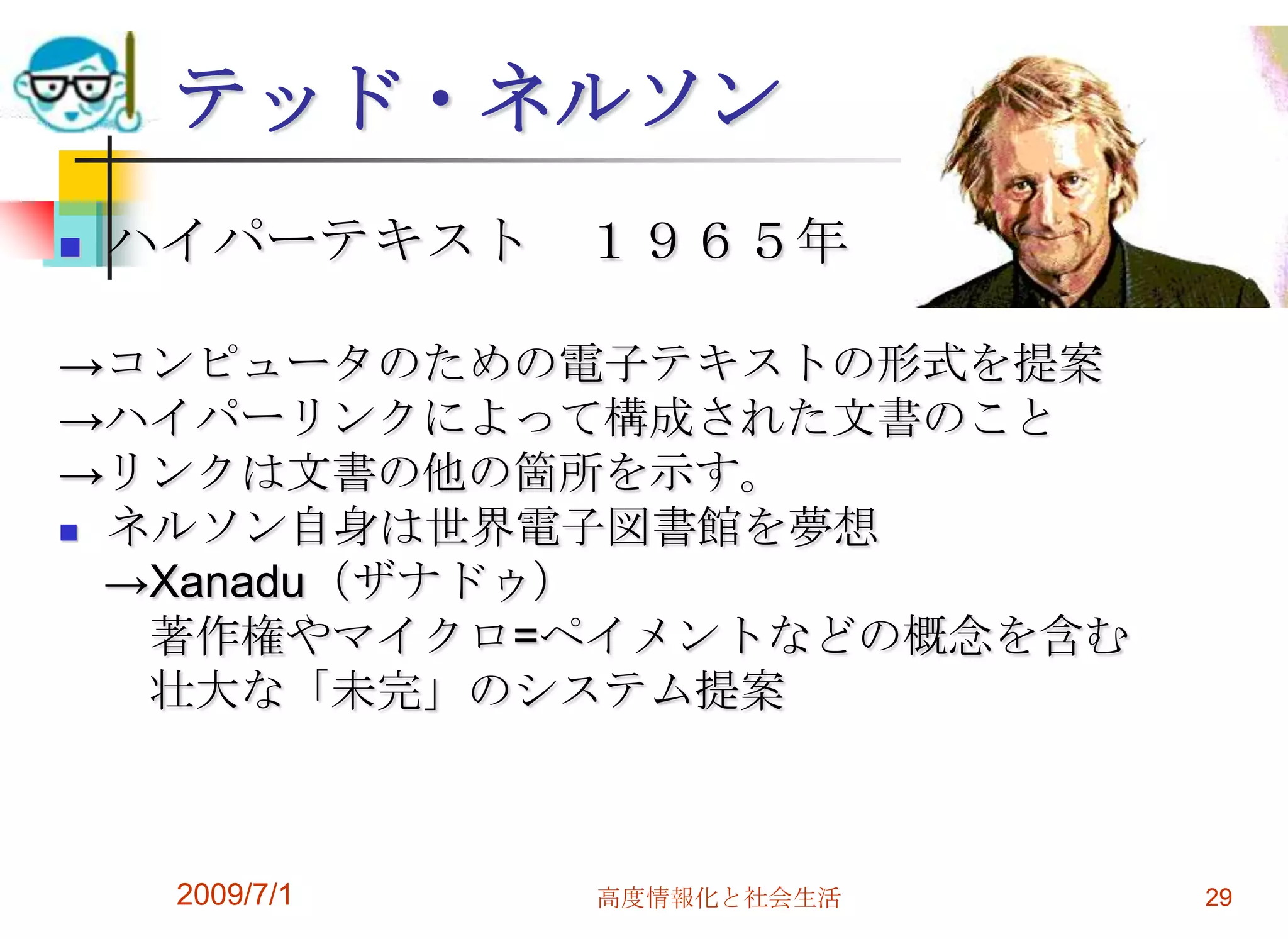 2009/7/1高度情報化と社会生活29テッド・ネルソンハイパーテキスト　１９６５年->コンピュータのための電子テキストの形式を提案->ハイパーリンクによって構成された文書のこと->リンクは文書の他の箇所を示す。ネルソン自身は世界電子図書館を夢想　->Xanadu（ザナドゥ）　　著作権やマイクロ=ペイメントなどの概念を含む　　壮大な「未完」のシステム提案　　