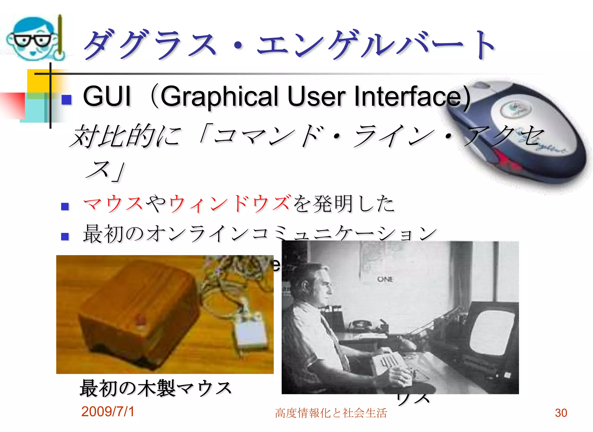 2009/7/1高度情報化と社会生活30ダグラス・エンゲルバートGUI（Graphical User Interface)対比的に「コマンド・ライン・アクセス」マウスやウィンドウズを発明した最初のオンラインコミュニケーション“The Mother of All Demos“エンゲルバートのサイン入り のコードレスマウス最初の木製マウス
