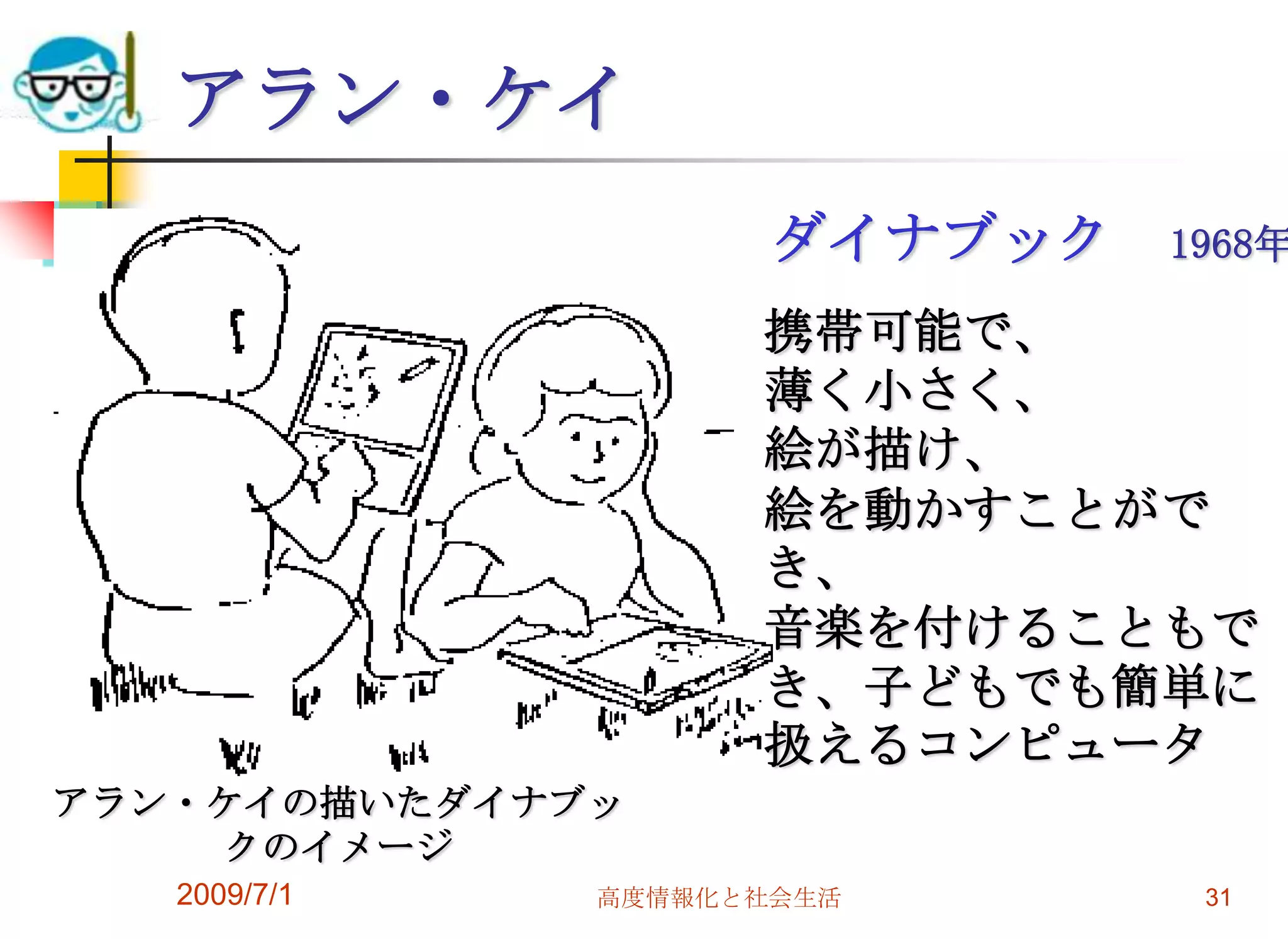 2009/7/1高度情報化と社会生活31アラン・ケイ　　ダイナブック　1968年携帯可能で、薄く小さく、絵が描け、絵を動かすことができ、音楽を付けることもでき、子どもでも簡単に扱えるコンピュータアラン・ケイの描いたダイナブックのイメージ