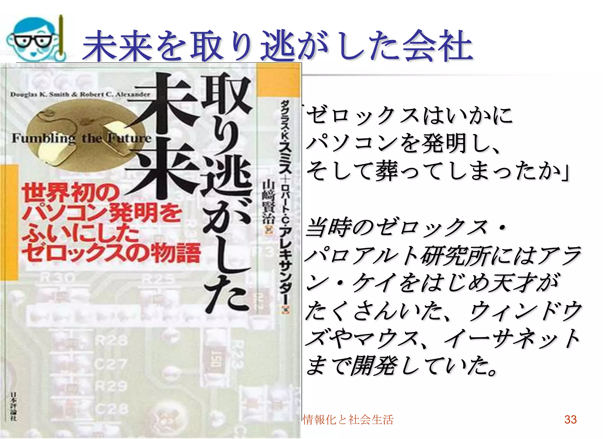 2009/7/1高度情報化と社会生活33未来を取り逃がした会社「ゼロックスはいかに　パソコンを発明し、　そして葬ってしまったか」当時のゼロックス・パロアルト研究所にはアラン・ケイをはじめ天才がたくさんいた、ウィンドウズやマウス、イーサネットまで開発していた。
