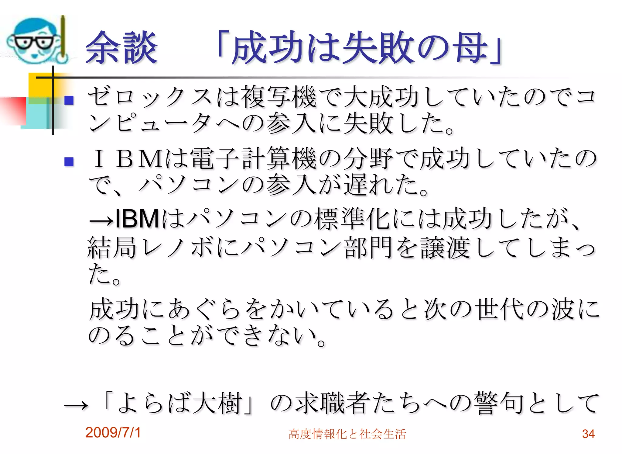 2009/7/1高度情報化と社会生活34余談　「成功は失敗の母」ゼロックスは複写機で大成功していたのでコンピュータへの参入に失敗した。ＩＢＭは電子計算機の分野で成功していたので、パソコンの参入が遅れた。　->IBMはパソコンの標準化には成功したが、結局レノボにパソコン部門を譲渡してしまった。　成功にあぐらをかいていると次の世代の波にのることができない。->「よらば大樹」の求職者たちへの警句として