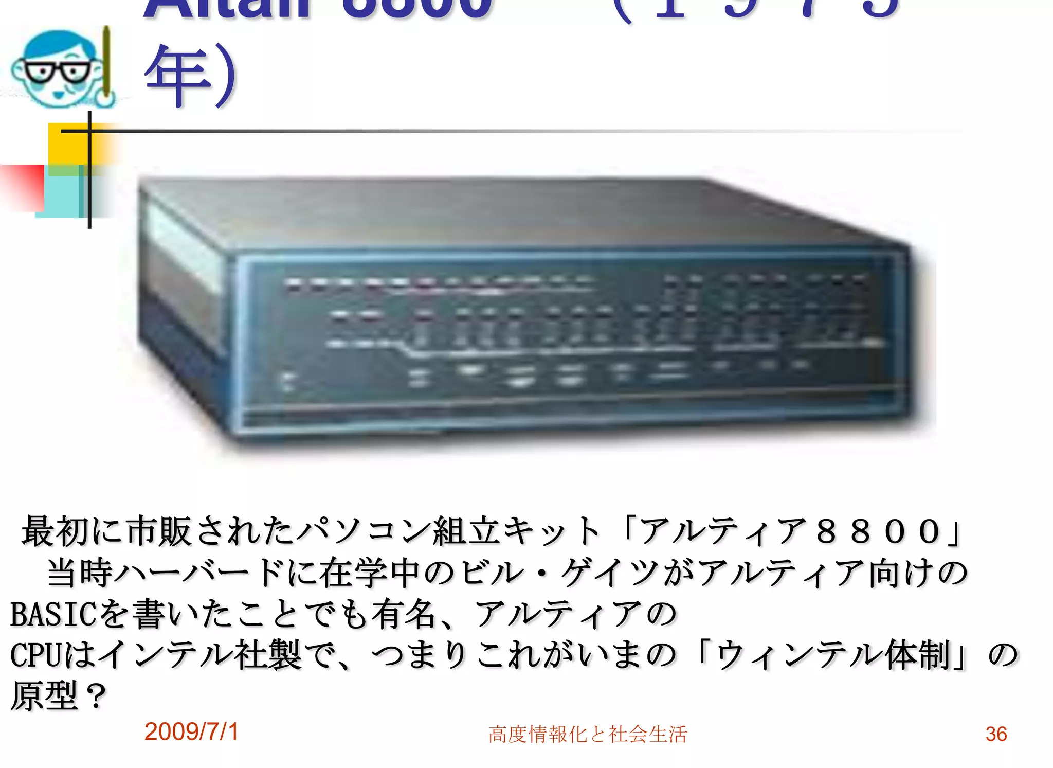 2009/7/1高度情報化と社会生活36Altair 8800　（１９７５年）最初に市販されたパソコン組立キット「アルティア８８００」　当時ハーバードに在学中のビル・ゲイツがアルティア向けのBASICを書いたことでも有名、アルティアのCPUはインテル社製で、つまりこれがいまの「ウィンテル体制」の原型？