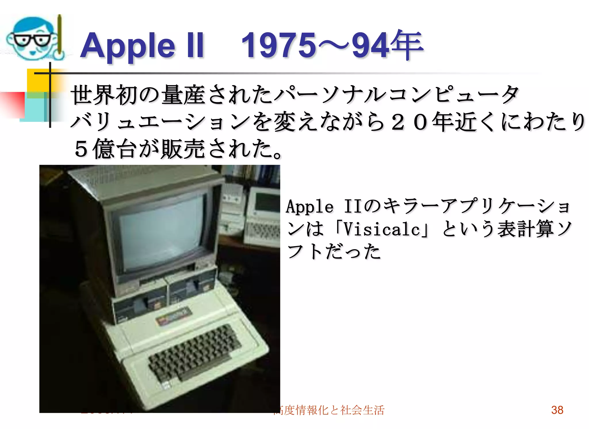 2009/7/1高度情報化と社会生活38Apple II　1975～94年世界初の量産されたパーソナルコンピュータバリュエーションを変えながら２０年近くにわたり５億台が販売された。Apple IIのキラーアプリケーションは「Visicalc」という表計算ソフトだった