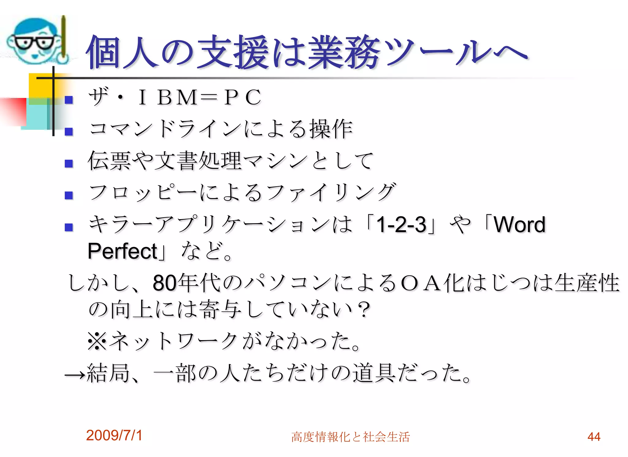2009/7/1高度情報化と社会生活44個人の支援は業務ツールへザ・ＩＢＭ＝ＰＣコマンドラインによる操作伝票や文書処理マシンとしてフロッピーによるファイリングキラーアプリケーションは「1-2-3」や「Word Perfect」など。しかし、80年代のパソコンによるＯＡ化はじつは生産性の向上には寄与していない？　※ネットワークがなかった。->結局、一部の人たちだけの道具だった。
