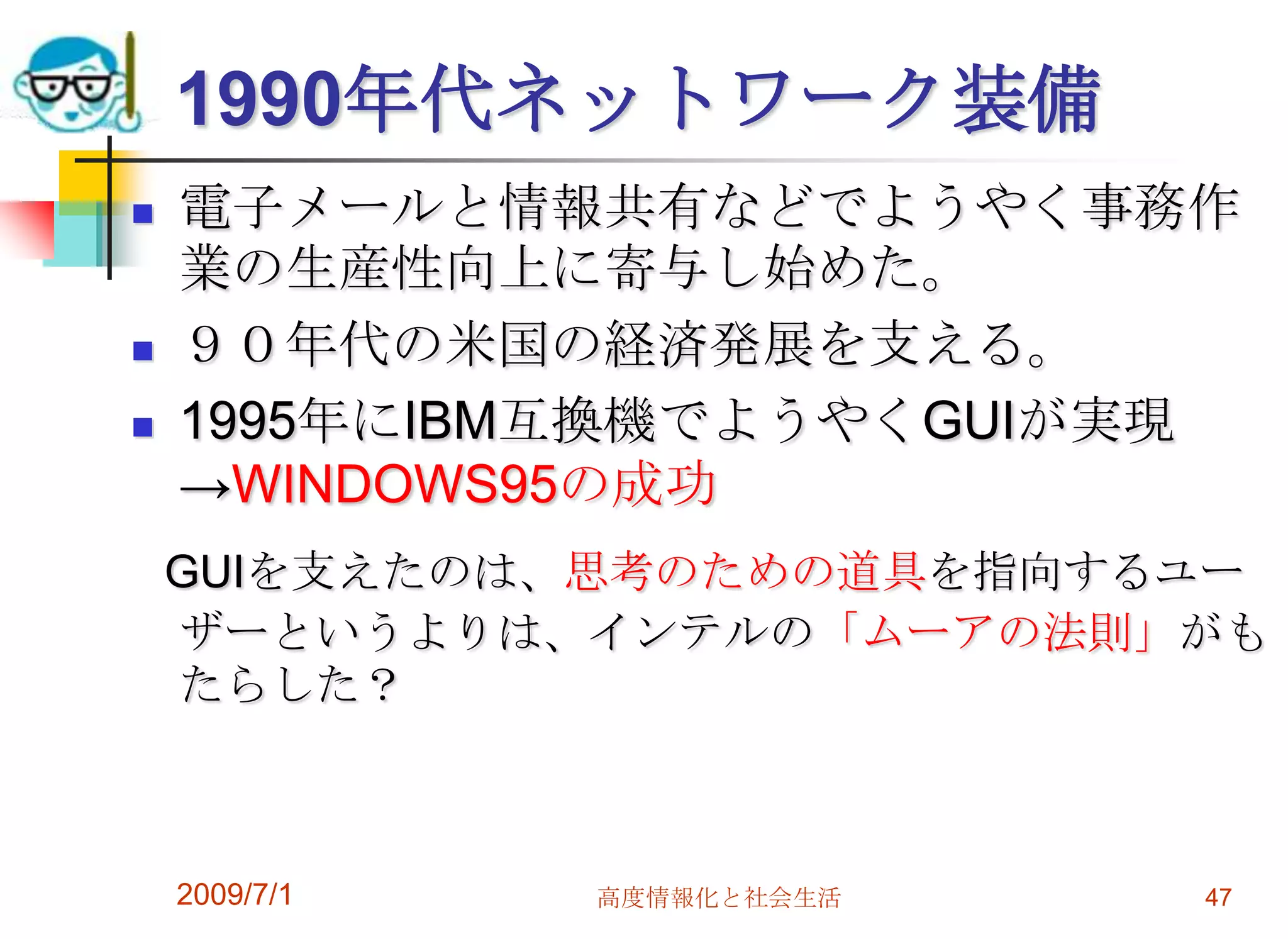 2009/7/1高度情報化と社会生活471990年代ネットワーク装備電子メールと情報共有などでようやく事務作業の生産性向上に寄与し始めた。９０年代の米国の経済発展を支える。1995年にIBM互換機でようやくGUIが実現　->WINDOWS95の成功GUIを支えたのは、思考のための道具を指向するユーザーというよりは、インテルの「ムーアの法則」がもたらした？