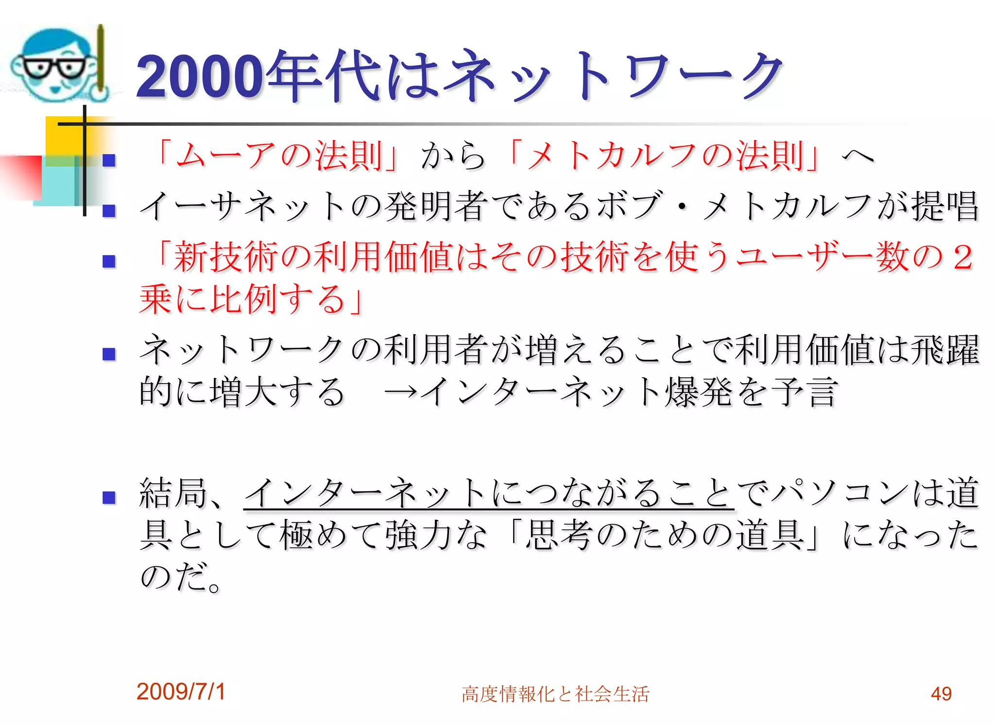 2009/7/1高度情報化と社会生活492000年代はネットワーク「ムーアの法則」から「メトカルフの法則」へイーサネットの発明者であるボブ・メトカルフが提唱「新技術の利用価値はその技術を使うユーザー数の２乗に比例する」 ネットワークの利用者が増えることで利用価値は飛躍的に増大する　->インターネット爆発を予言結局、インターネットにつながることでパソコンは道具として極めて強力な「思考のための道具」になったのだ。