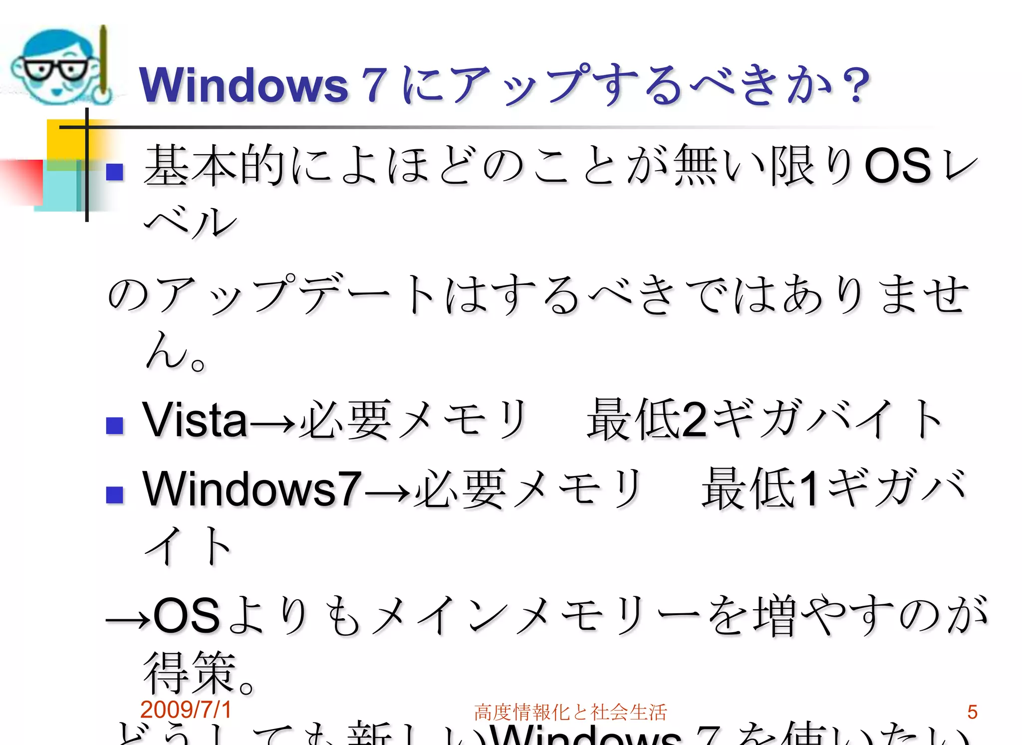 Windows７にアップするべきか？基本的によほどのことが無い限りOSレベルのアップデートはするべきではありません。Vista->必要メモリ　最低2ギガバイトWindows7->必要メモリ　最低1ギガバイト->OSよりもメインメモリーを増やすのが得策。どうしても新しいWindows７を使いたいなら、ハードを乗り換える検討をする。2009/7/1高度情報化と社会生活5