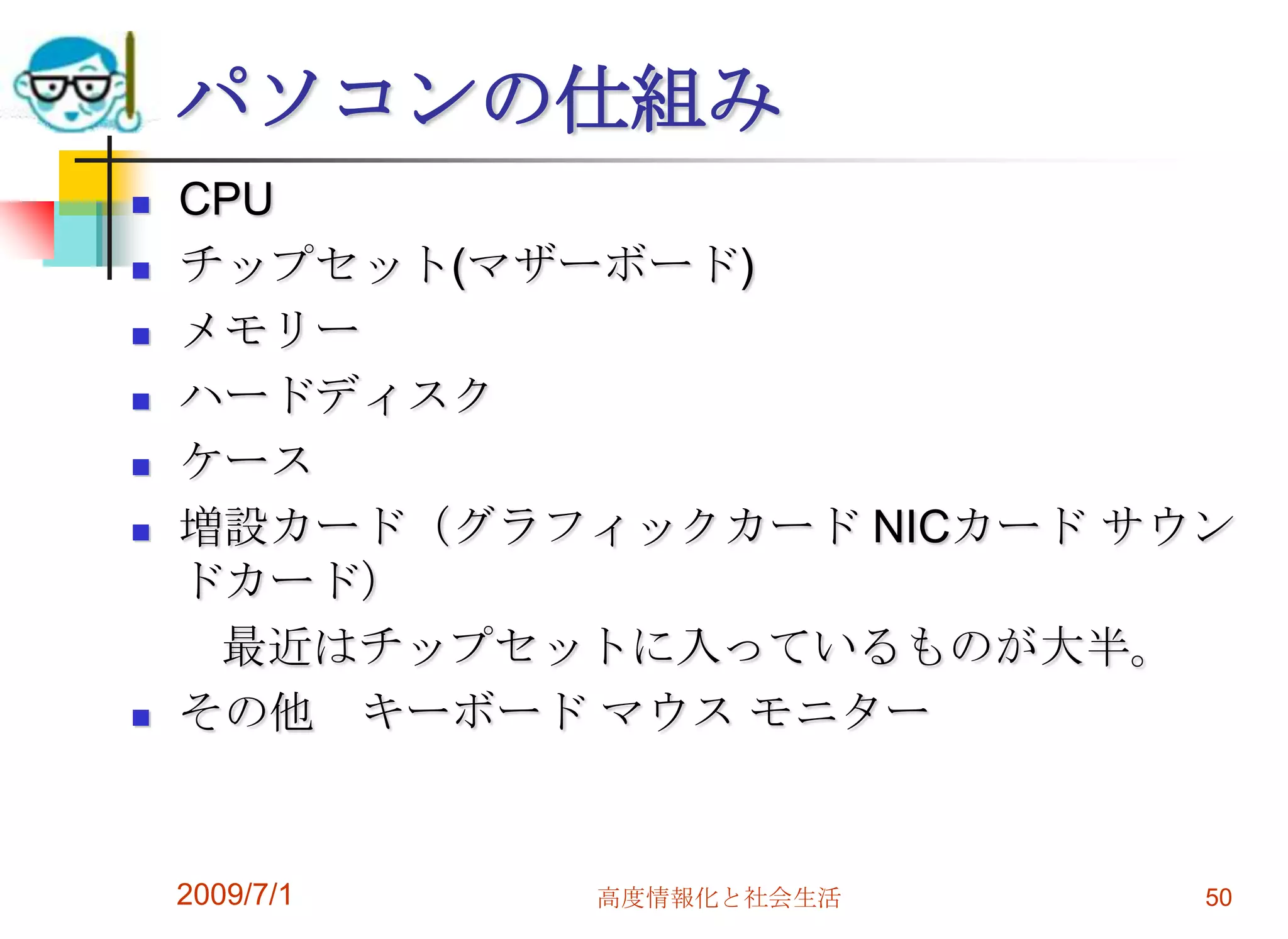2009/7/1高度情報化と社会生活50パソコンの仕組みCPUチップセット(マザーボード)メモリーハードディスクケース増設カード（グラフィックカード NICカード サウンドカード）　　最近はチップセットに入っているものが大半。その他　キーボード マウス モニター