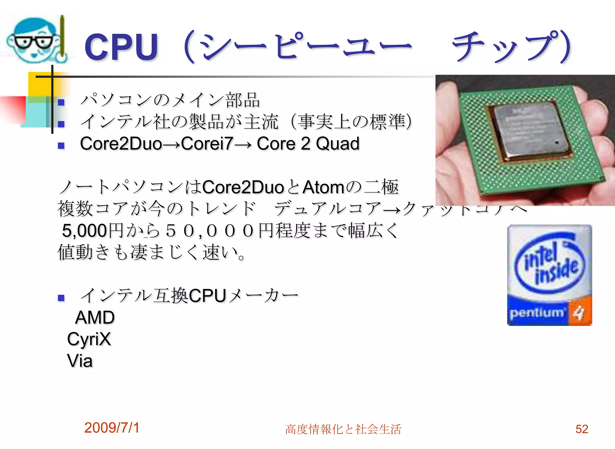 2009/7/1高度情報化と社会生活52CPU（シーピーユー　チップ）                                                                         パソコンのメイン部品インテル社の製品が主流（事実上の標準）Core2Duo->Corei7-> Core 2 Quad ノートパソコンはCore2DuoとAtomの二極複数コアが今のトレンド　デュアルコア->クァッドコアへ 5,000円から５０,０００円程度まで幅広く値動きも凄まじく速い。インテル互換CPUメーカー　AMDCyriX  Via