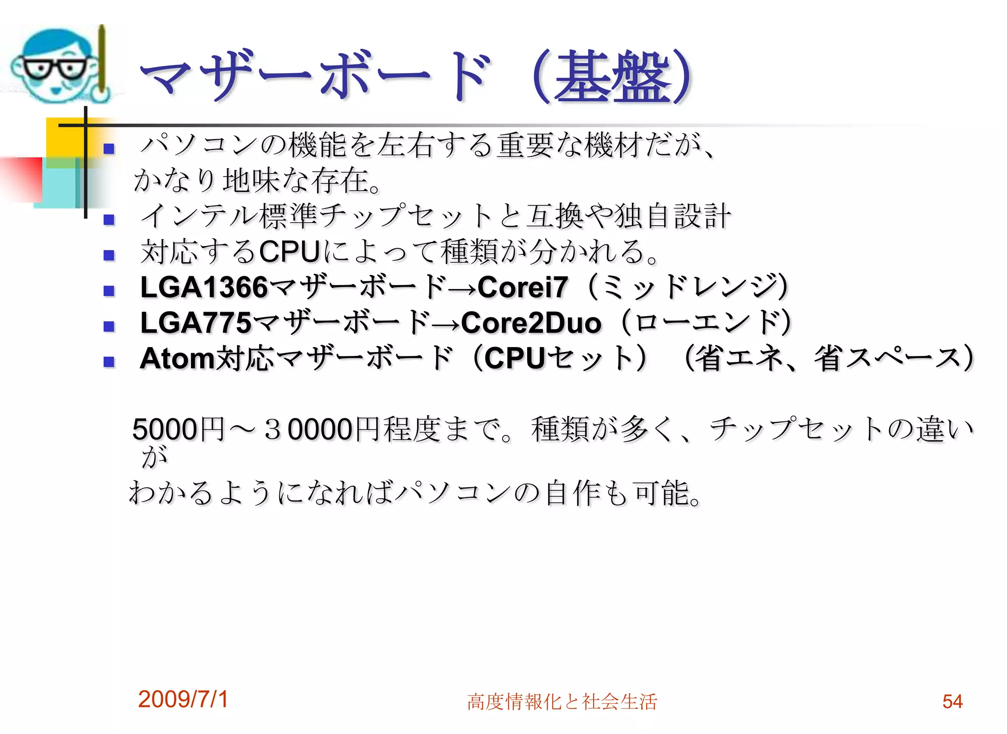 2009/7/1高度情報化と社会生活54マザーボード（基盤）パソコンの機能を左右する重要な機材だが、　かなり地味な存在。インテル標準チップセットと互換や独自設計対応するCPUによって種類が分かれる。LGA1366マザーボード->Corei7（ミッドレンジ）LGA775マザーボード->Core2Duo（ローエンド）Atom対応マザーボード（CPUセット）（省エネ、省スペース）　5000円～３0000円程度まで。種類が多く、チップセットの違いが   わかるようになればパソコンの自作も可能。