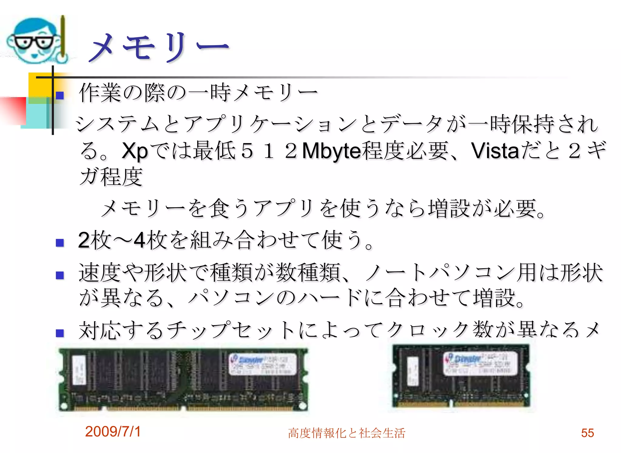2009/7/1高度情報化と社会生活55メモリー作業の際の一時メモリー   システムとアプリケーションとデータが一時保持される。Xpでは最低５１２Mbyte程度必要、Vistaだと２ギガ程度　　メモリーを食うアプリを使うなら増設が必要。2枚～4枚を組み合わせて使う。 速度や形状で種類が数種類、ノートパソコン用は形状が異なる、パソコンのハードに合わせて増設。対応するチップセットによってクロック数が異なるメモリーとなる。
