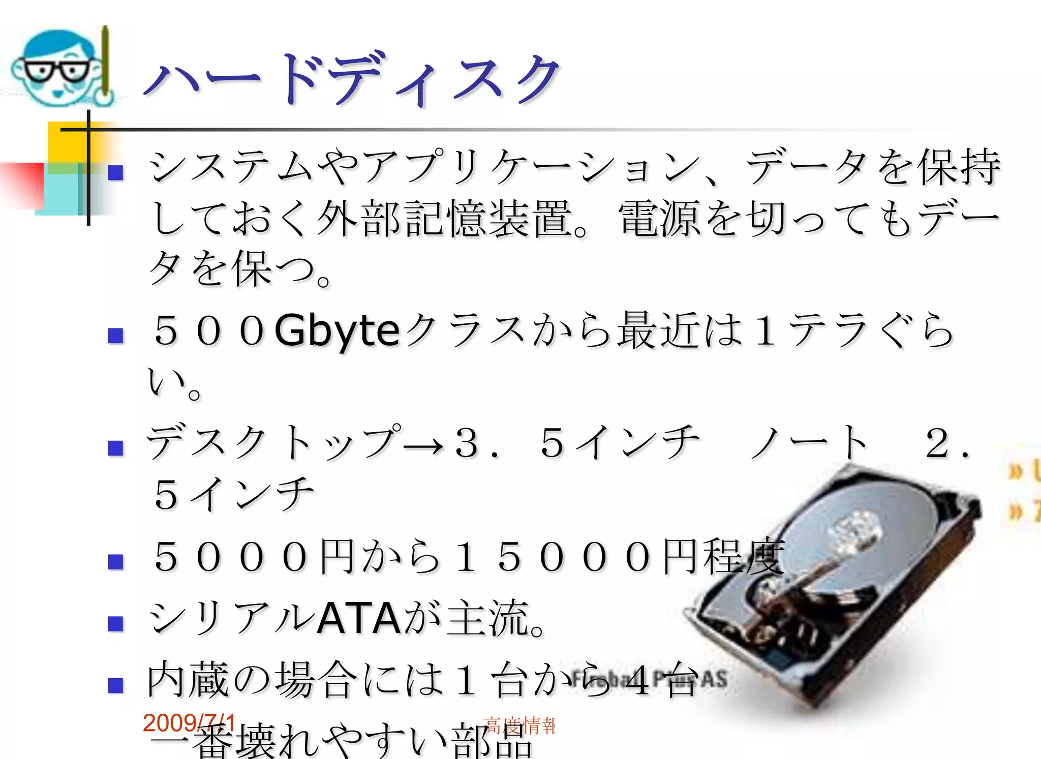 2009/7/1高度情報化と社会生活56ハードディスクシステムやアプリケーション、データを保持しておく外部記憶装置。電源を切ってもデータを保つ。５００Gbyteクラスから最近は１テラぐらい。デスクトップ->３．５インチ　ノート　２．５インチ５０００円から１５０００円程度シリアルATAが主流。内蔵の場合には１台から４台　一番壊れやすい部品　->消耗品と考えた方がよい最近はシリコンディスクも登場                                                                                      