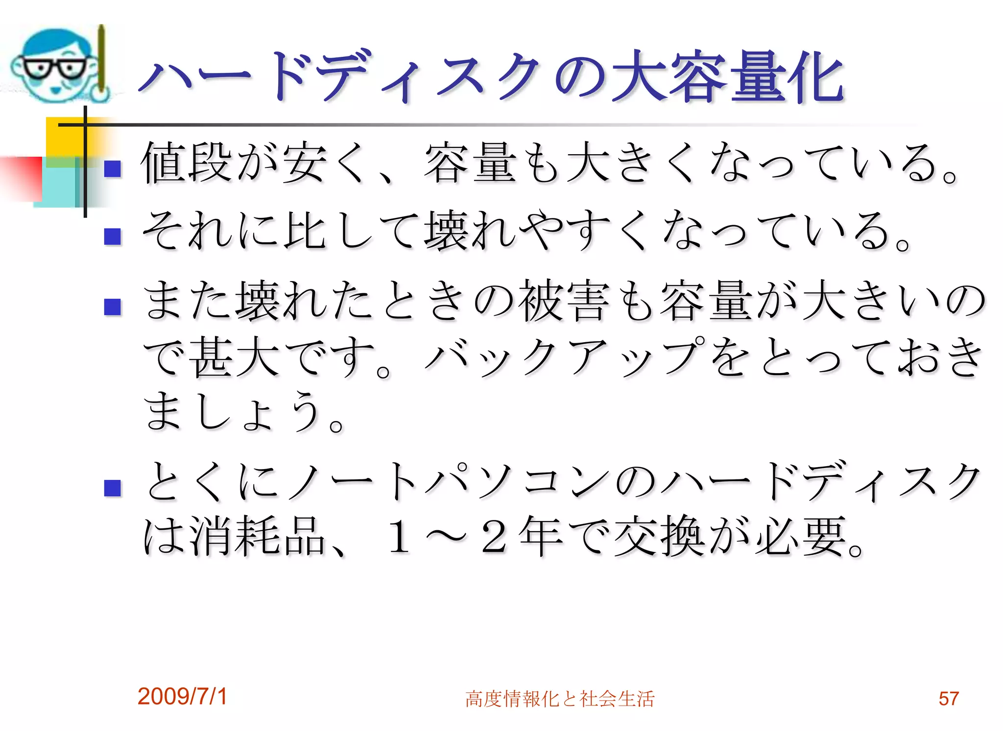 2009/7/1高度情報化と社会生活57ハードディスクの大容量化値段が安く、容量も大きくなっている。それに比して壊れやすくなっている。また壊れたときの被害も容量が大きいので甚大です。バックアップをとっておきましょう。とくにノートパソコンのハードディスクは消耗品、１～２年で交換が必要。
