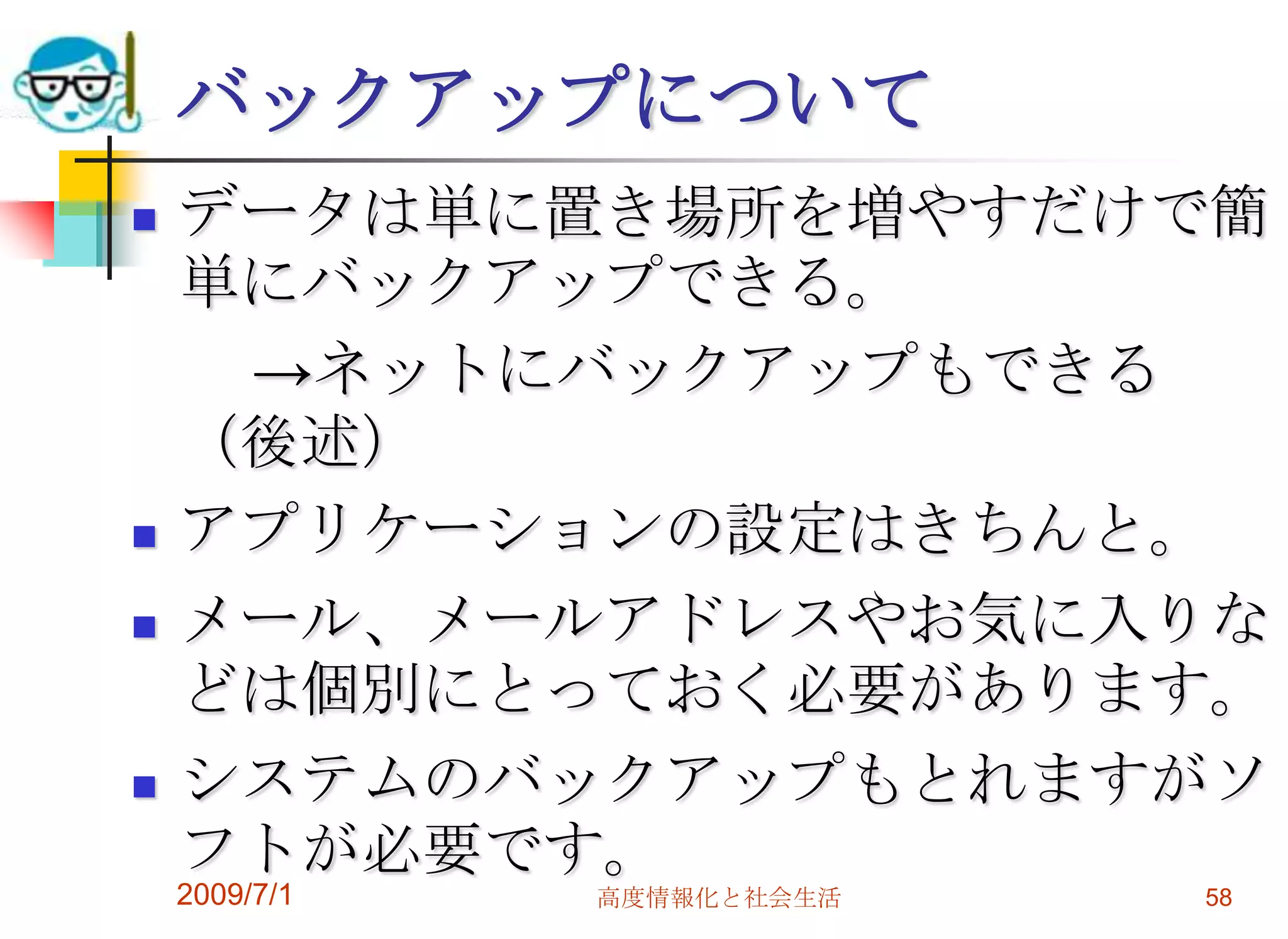 2009/7/1高度情報化と社会生活58バックアップについてデータは単に置き場所を増やすだけで簡単にバックアップできる。　　->ネットにバックアップもできる（後述）アプリケーションの設定はきちんと。メール、メールアドレスやお気に入りなどは個別にとっておく必要があります。システムのバックアップもとれますがソフトが必要です。